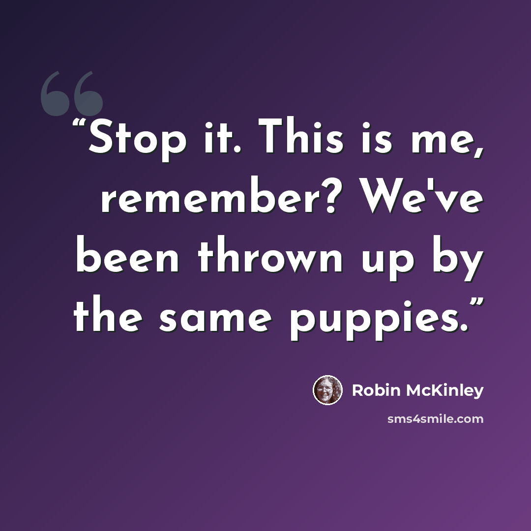 “Stop it. This is me, remember? We've been thrown up by the same puppies.” quote by Robin McKinley