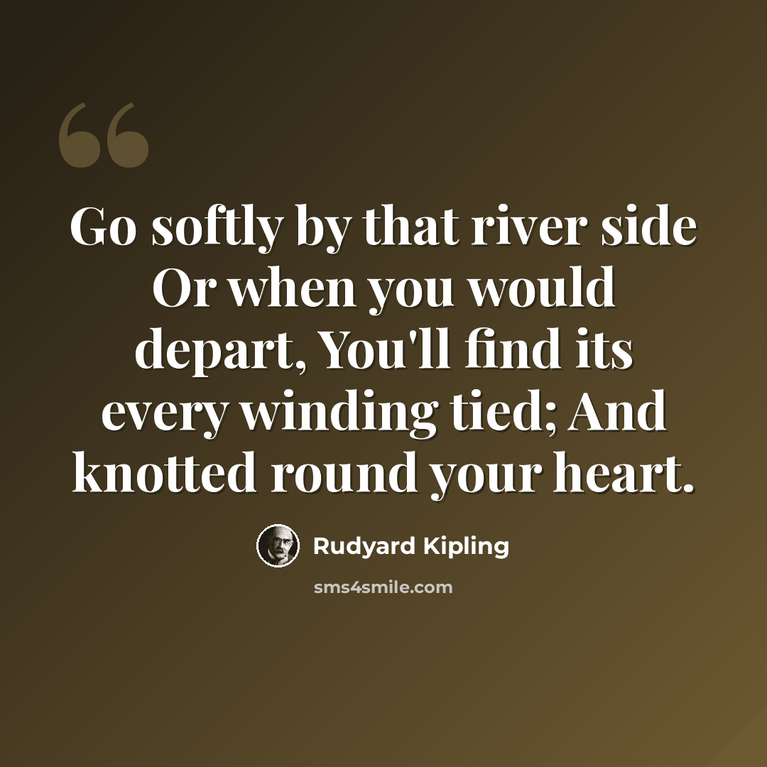 “Go softly by that river side Or when you would depart, You'll find its every winding tied; And knotted round your heart.” quote by Rudyard Kipling