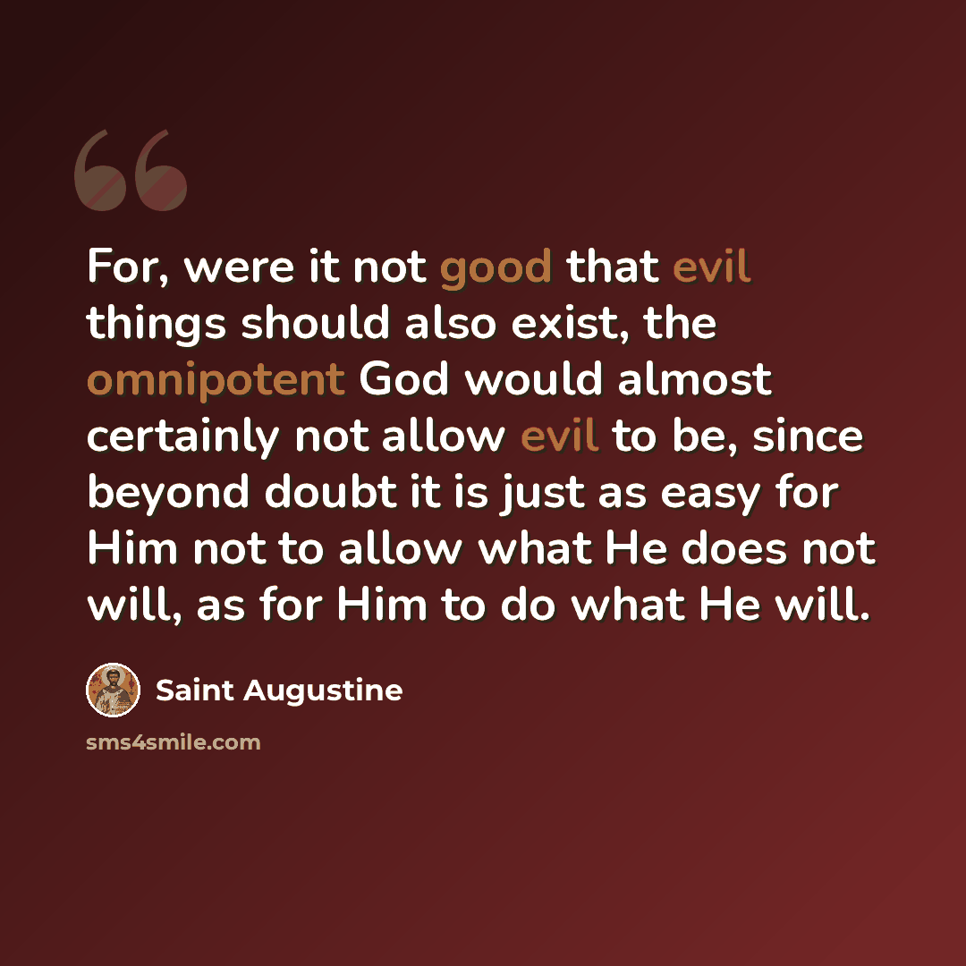 “For, were it not good that evil things should also exist, the omnipotent God would almost certainly not allow evil to be, since beyond doubt it is just as easy for Him not to allow what He does not will, as for Him to do what He will.” quote by Saint Augustine