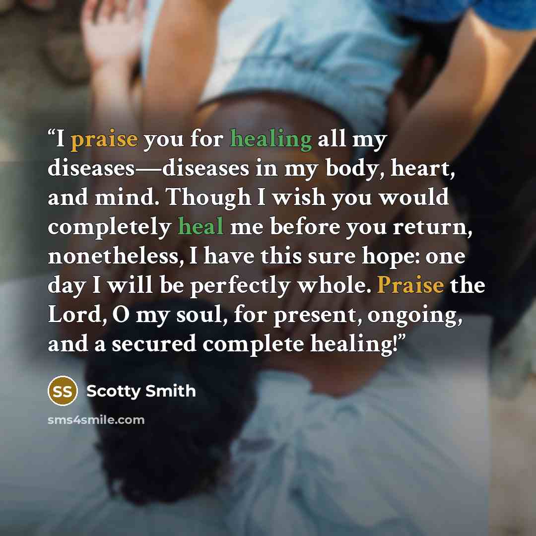 “I praise you for healing all my diseases—diseases in my body, heart, and mind. Though I wish you would completely heal me before you return, nonetheless, I have this sure hope: one day I will be perfectly whole. Praise the Lord, O my soul, for present, ongoing, and a secured complete healing!” quote by Scotty Smith