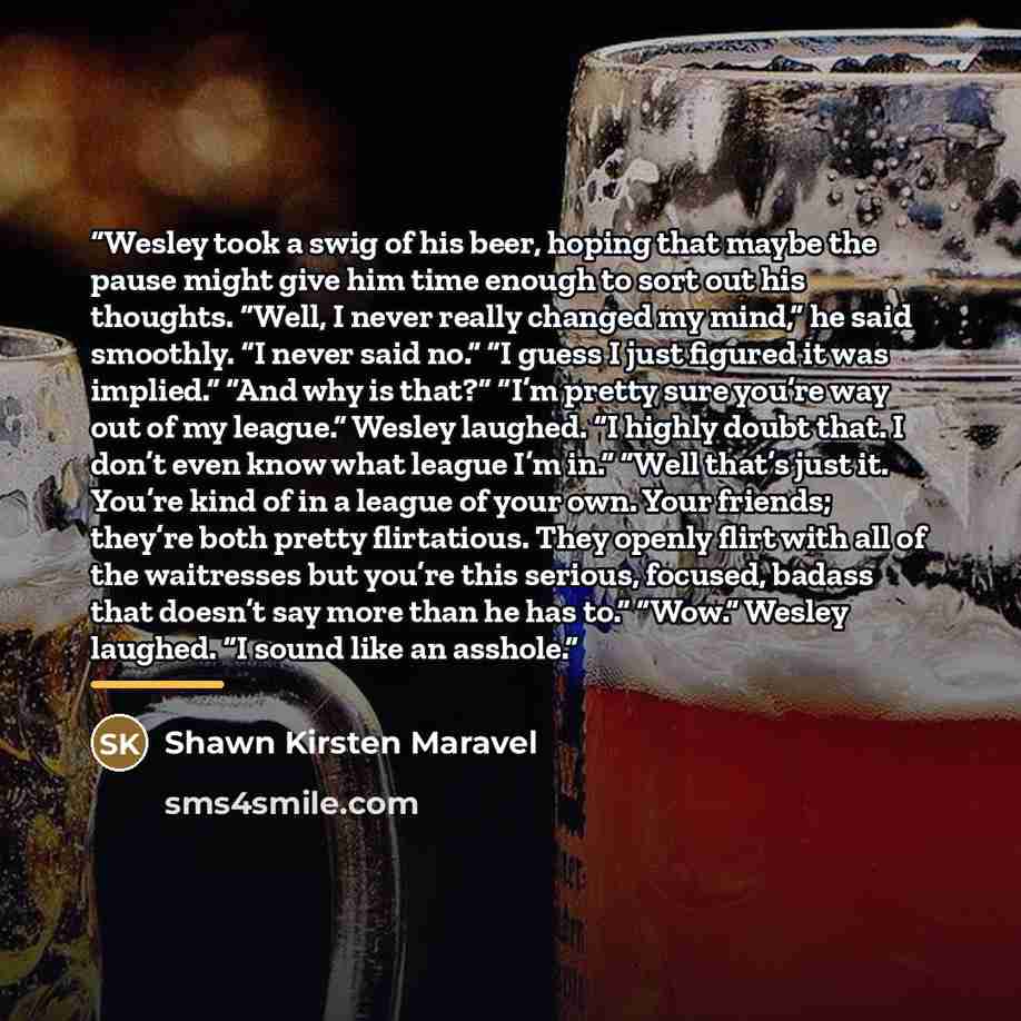 “Wesley took a swig of his beer, hoping that maybe the pause might give him time enough to sort out his thoughts. “Well, I never really changed my mind,” he said smoothly. “I never said no.” “I guess I just figured it was implied.” “And why is that?” “I’m pretty sure you’re way out of my league.”…” quote by Shawn Kirsten Maravel