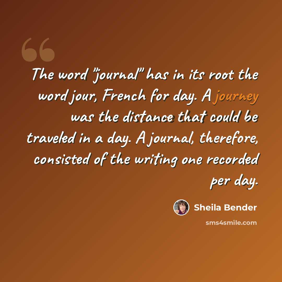 “The word "journal" has in its root the word jour, French for day. A journey was the distance that could be traveled in a day. A journal, therefore, consisted of the writing one recorded per day.” quote by Sheila Bender