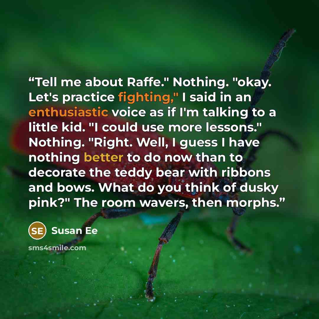“Tell me about Raffe." Nothing. "okay. Let's practice fighting," I said in an enthusiastic voice as if I'm talking to a little kid. "I could use more lessons." Nothing. "Right. Well, I guess I have nothing better to do now than to decorate the teddy bear with ribbons and bows. What do you think of…” quote by Susan Ee