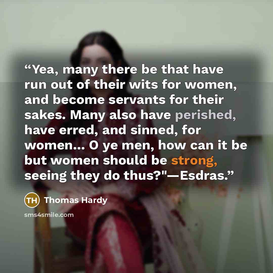 “Yea, many there be that have run out of their wits for women, and become servants for their sakes. Many also have perished, have erred, and sinned, for women… O ye men, how can it be but women should be strong, seeing they do thus?"—Esdras.” quote by Thomas Hardy