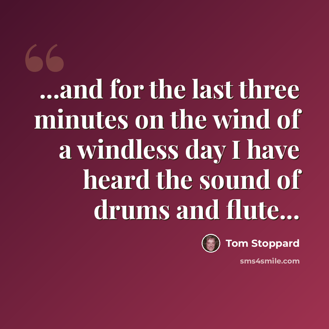 “...and for the last three minutes on the wind of a windless day I have heard the sound of drums and flute...” quote by Tom Stoppard