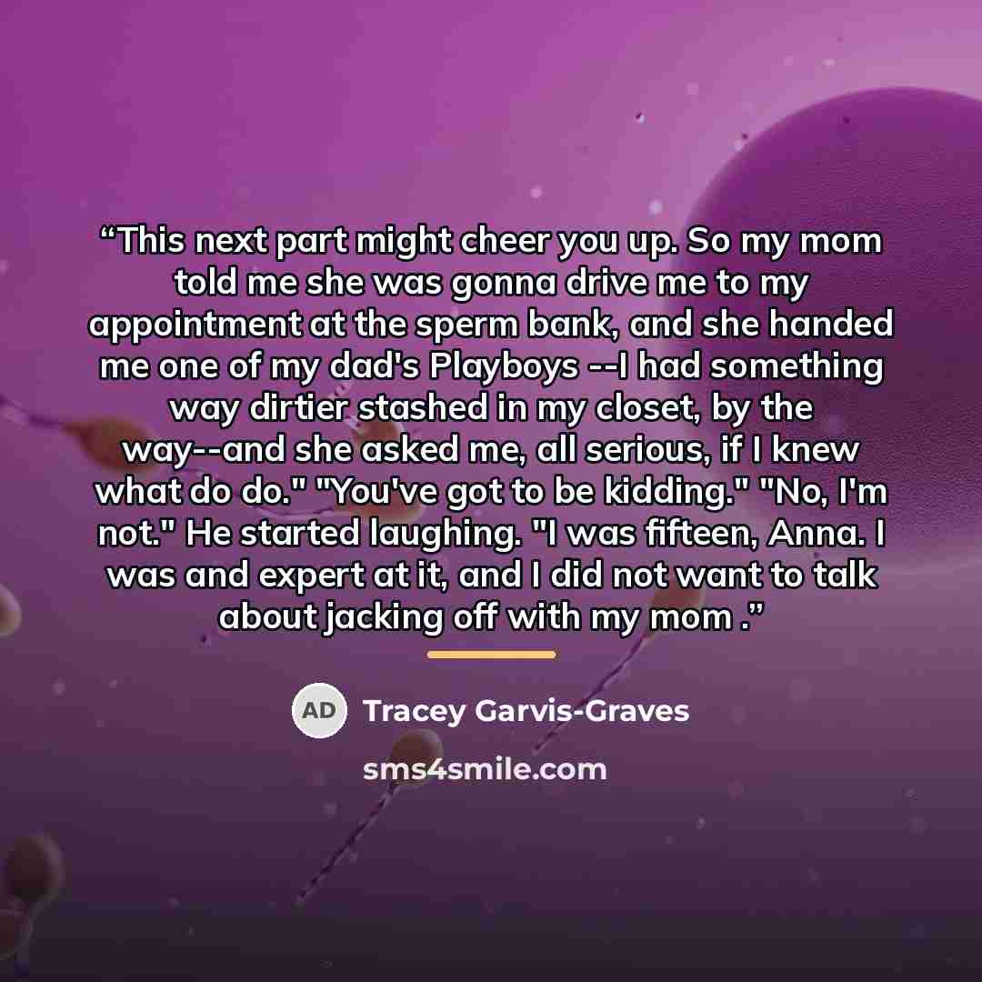 “This next part might cheer you up. So my mom told me she was gonna drive me to my appointment at the sperm bank, and she handed me one of my dad's Playboys --I had something way dirtier stashed in my closet, by the way--and she asked me, all serious, if I knew what do do." "You've got to be…” quote by Tracey Garvis-Graves