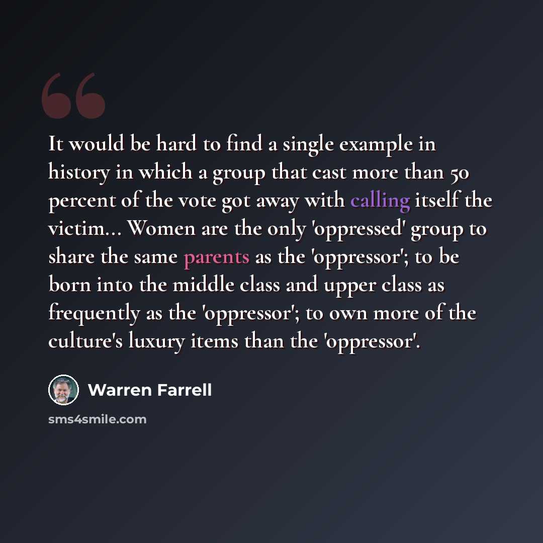 “It would be hard to find a single example in history in which a group that cast more than 50 percent of the vote got away with calling itself the victim... Women are the only 'oppressed' group to share the same parents as the 'oppressor'; to be born into the middle class and upper class as…” quote by Warren Farrell