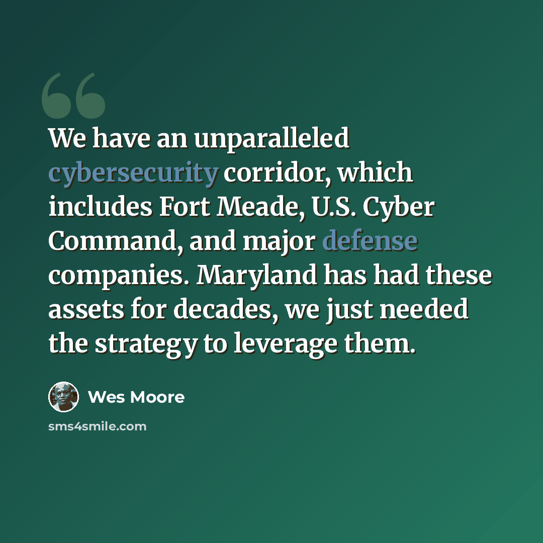“We have an unparalleled cybersecurity corridor, which includes Fort Meade, U.S. Cyber Command, and major defense companies. Maryland has had these assets for decades, we just needed the strategy to leverage them.” quote by Wes Moore