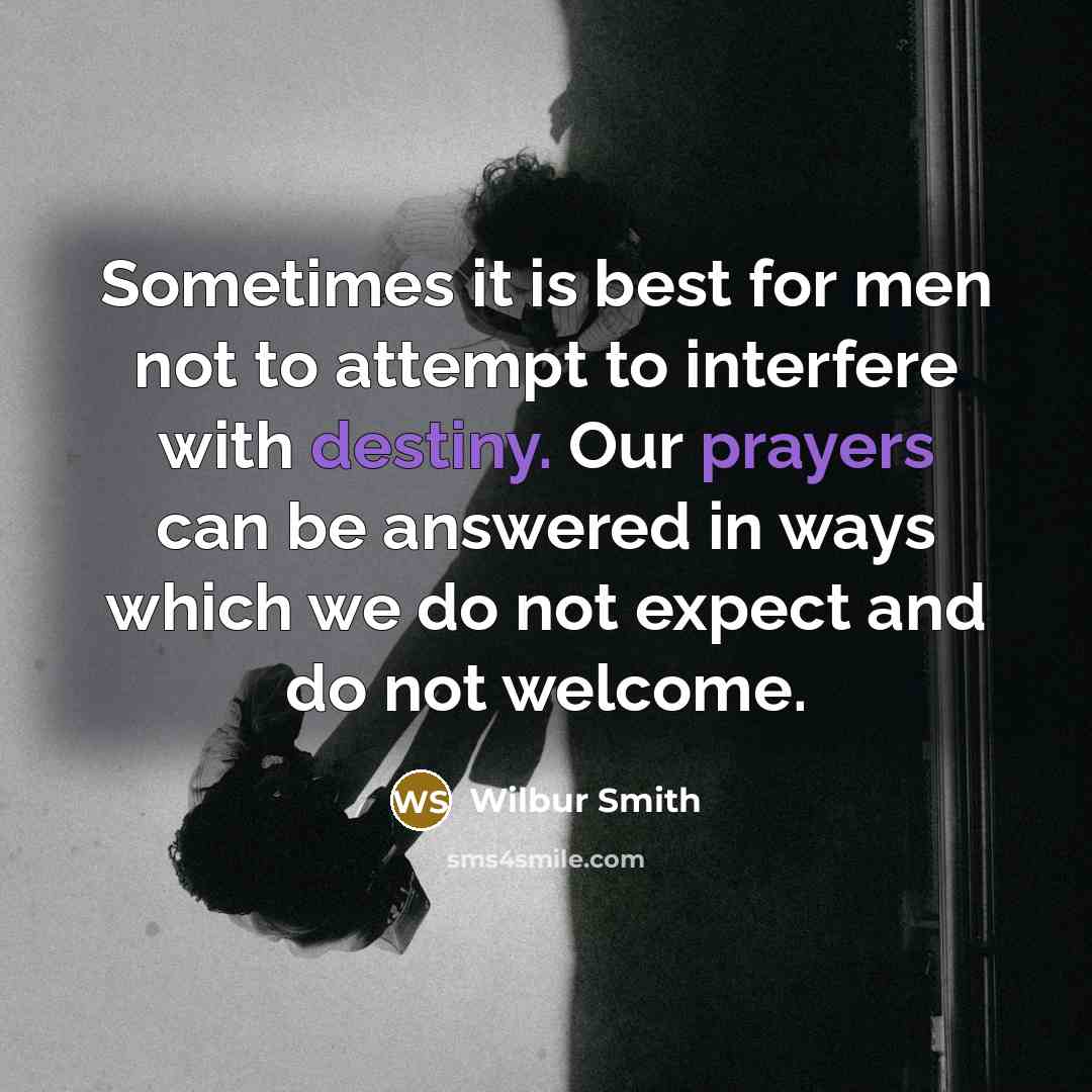 “Sometimes it is best for men not to attempt to interfere with destiny. Our prayers can be answered in ways which we do not expect and do not welcome.” quote by Wilbur Smith