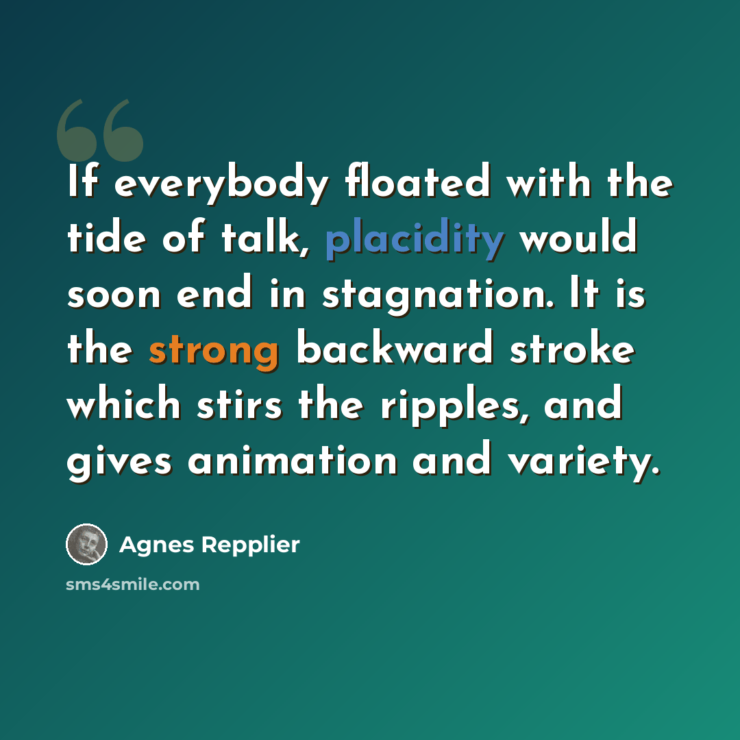 “If everybody floated with the tide of talk, placidity would soon end in stagnation. It is the strong backward stroke which stirs the ripples, and gives animation and variety.” quote by Agnes Repplier