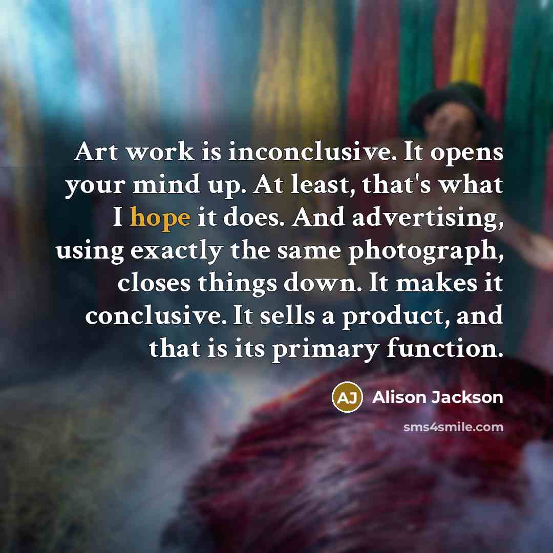 “Art work is inconclusive. It opens your mind up. At least, that's what I hope it does. And advertising, using exactly the same photograph, closes things down. It makes it conclusive. It sells a product, and that is its primary function.” quote by Alison Jackson