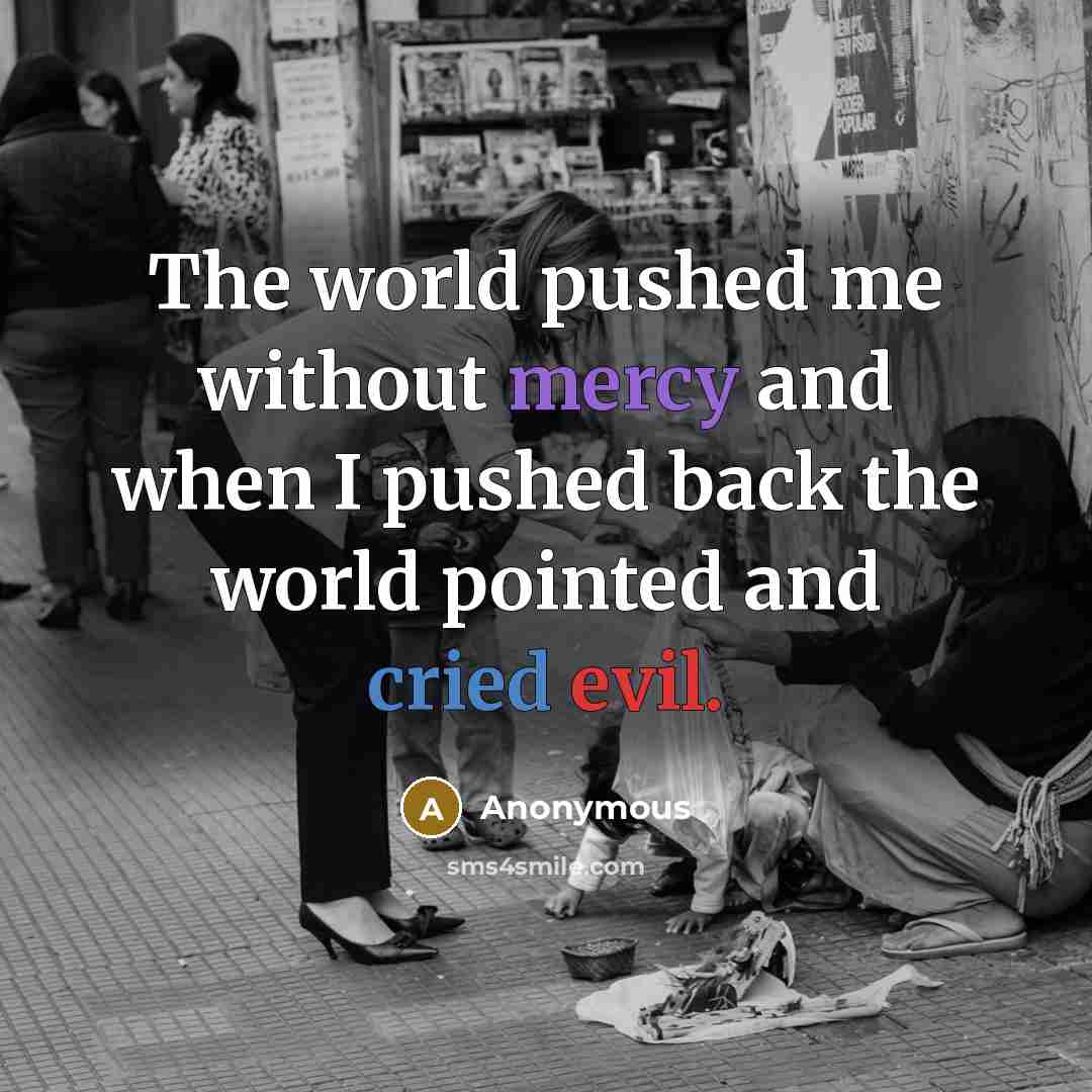“The world pushed me without mercy and when I pushed back the world pointed and cried evil.” quote by Anonymous