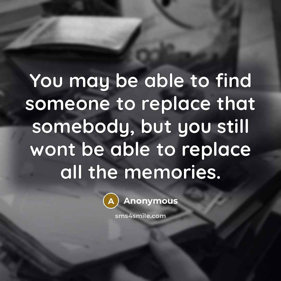 “You may be able to find someone to replace that somebody, but you still wont be able to replace all the memories.” quote by Anonymous