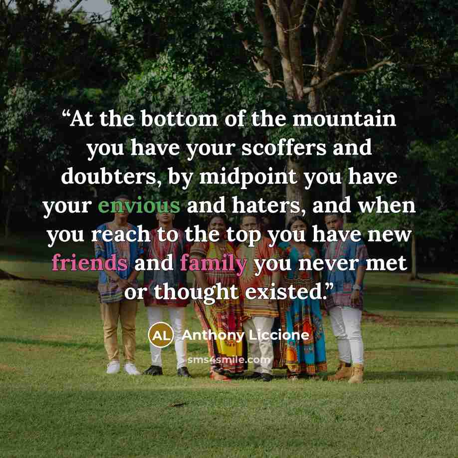 “At the bottom of the mountain you have your scoffers and doubters, by midpoint you have your envious and haters, and when you reach to the top you have new friends and family you never met or thought existed.” quote by Anthony Liccione