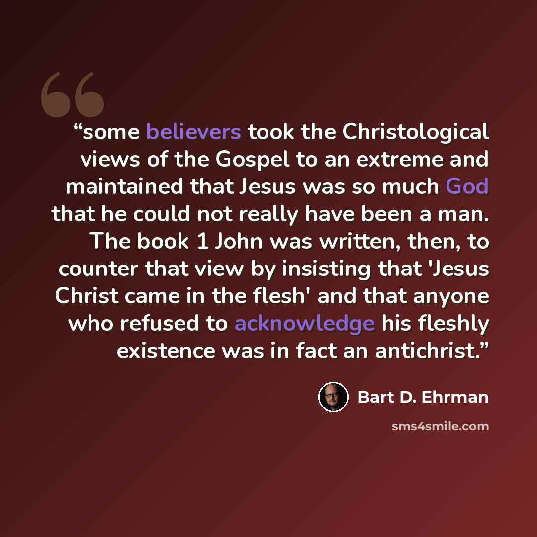 “some believers took the Christological views of the Gospel to an extreme and maintained that Jesus was so much God that he could not really have been a man. The book 1 John was written, then, to counter that view by insisting that 'Jesus Christ came in the flesh' and that anyone who refused to…” quote by Bart D. Ehrman