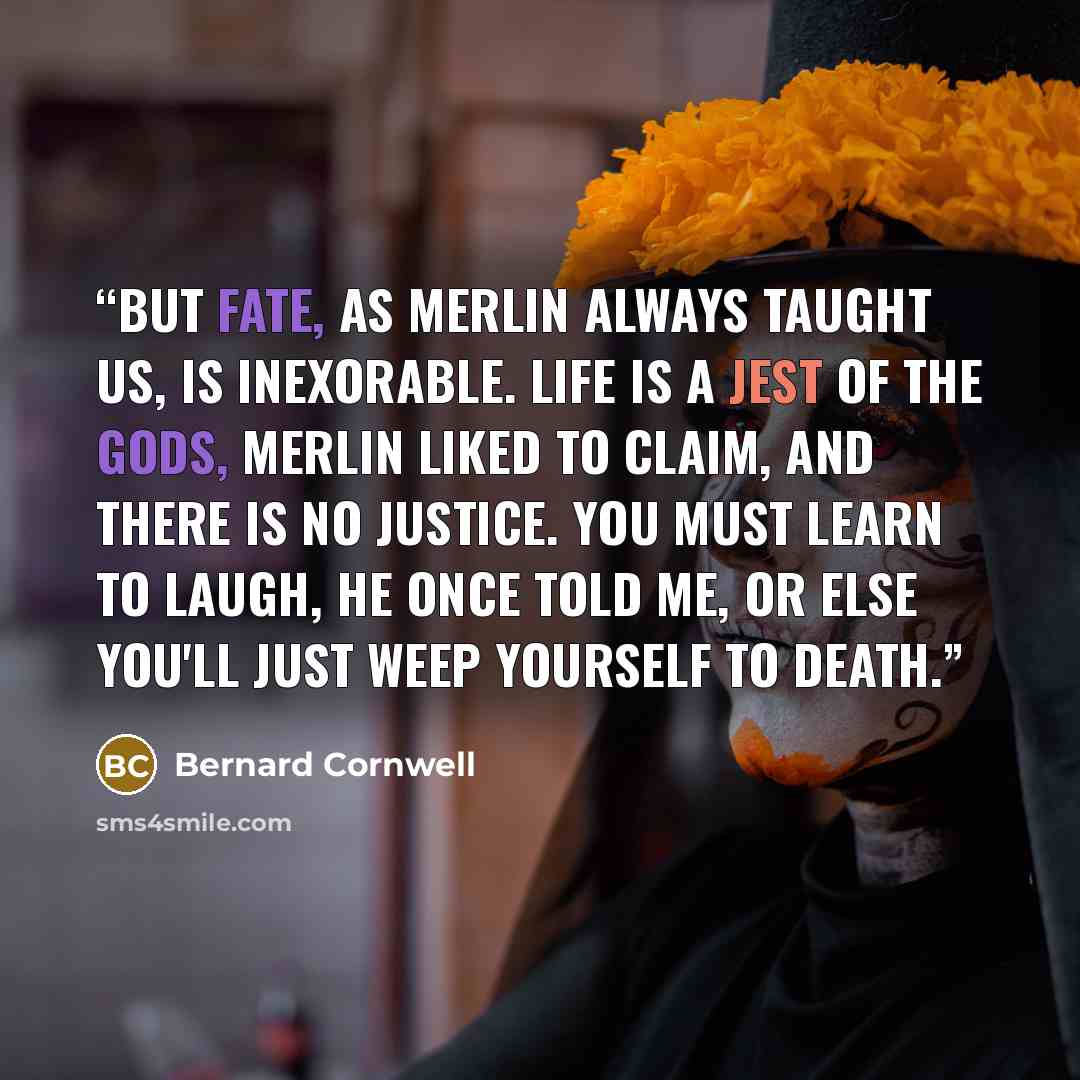 “But fate, as Merlin always taught us, is inexorable. Life is a jest of the Gods, Merlin liked to claim, and there is no justice. You must learn to laugh, he once told me, or else you'll just weep yourself to death.” quote by Bernard Cornwell