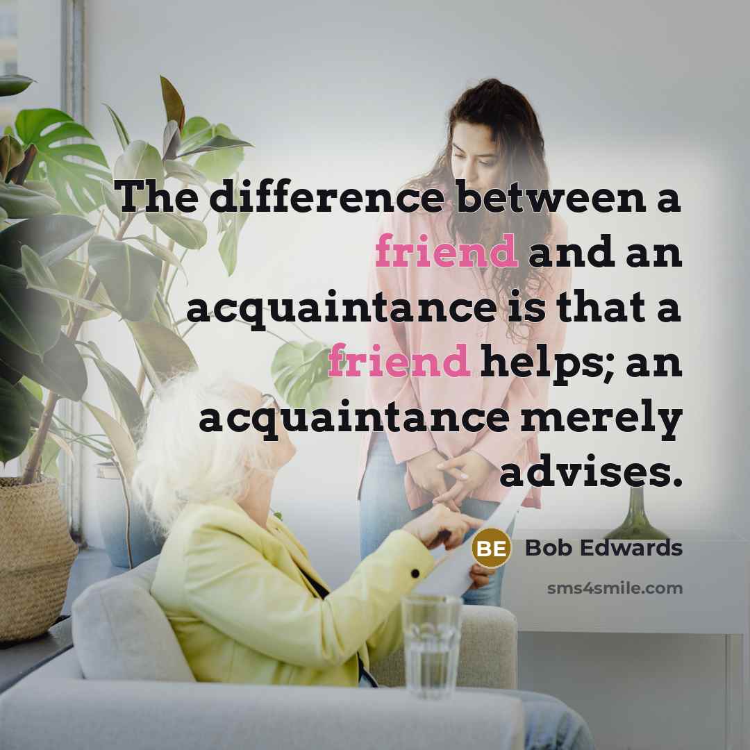 “The difference between a friend and an acquaintance is that a friend helps; an acquaintance merely advises.” quote by Bob Edwards