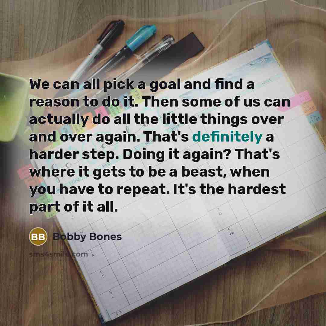 “We can all pick a goal and find a reason to do it. Then some of us can actually do all the little things over and over again. That's definitely a harder step. Doing it again? That's where it gets to be a beast, when you have to repeat. It's the hardest part of it all.” quote by Bobby Bones