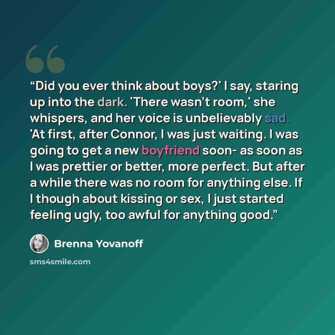 “Did you ever think about boys?' I say, staring up into the dark. 'There wasn't room,' she whispers, and her voice is unbelievably sad. 'At first, after Connor, I was just waiting. I was going to get a new boyfriend soon- as soon as I was prettier or better, more perfect. But after a while there…” quote by Brenna Yovanoff