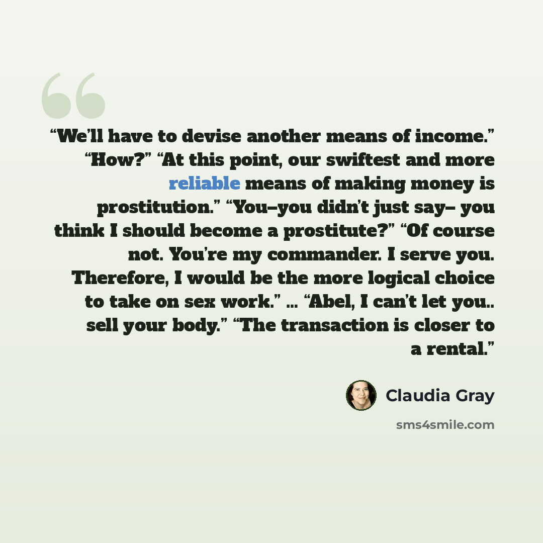 “We’ll have to devise another means of income.” “How?” “At this point, our swiftest and more reliable means of making money is prostitution.” “You–you didn’t just say– you think I should become a prostitute?” “Of course not. You’re my commander. I serve you. Therefore, I would be the more logical…” quote by Claudia Gray