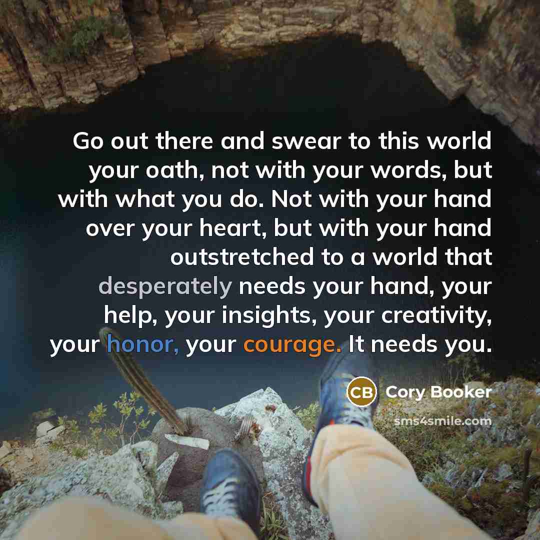 “Go out there and swear to this world your oath, not with your words, but with what you do. Not with your hand over your heart, but with your hand outstretched to a world that desperately needs your hand, your help, your insights, your creativity, your honor, your courage. It needs you.” quote by Cory Booker