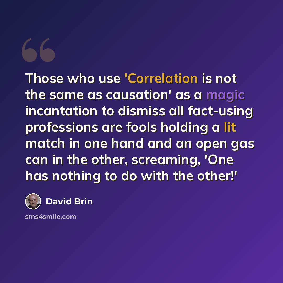 “Those who use 'Correlation is not the same as causation' as a magic incantation to dismiss all fact-using professions are fools holding a lit match in one hand and an open gas can in the other, screaming, 'One has nothing to do with the other!'” quote by David Brin