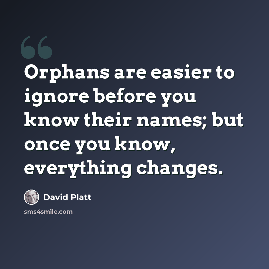 “Orphans are easier to ignore before you know their names; but once you know, everything changes.” quote by David Platt