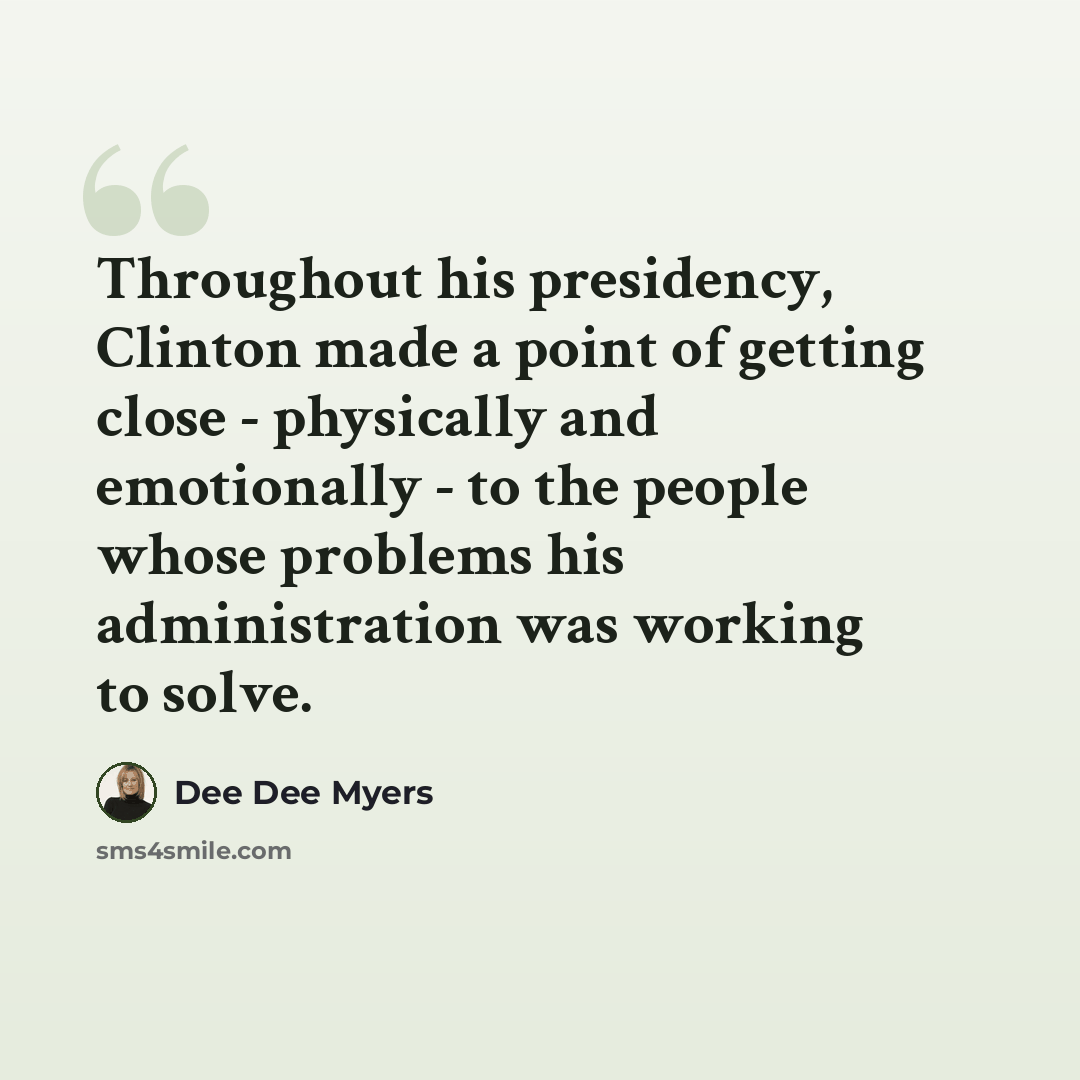 “Throughout his presidency, Clinton made a point of getting close - physically and emotionally - to the people whose problems his administration was working to solve.” quote by Dee Dee Myers