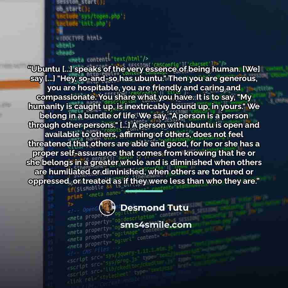 “Ubuntu [...] speaks of the very essence of being human. [We] say [...] "Hey, so-and-so has ubuntu." Then you are generous, you are hospitable, you are friendly and caring and compassionate. You share what you have. It is to say, "My humanity is caught up, is inextricably bound up, in yours." We…” quote by Desmond Tutu