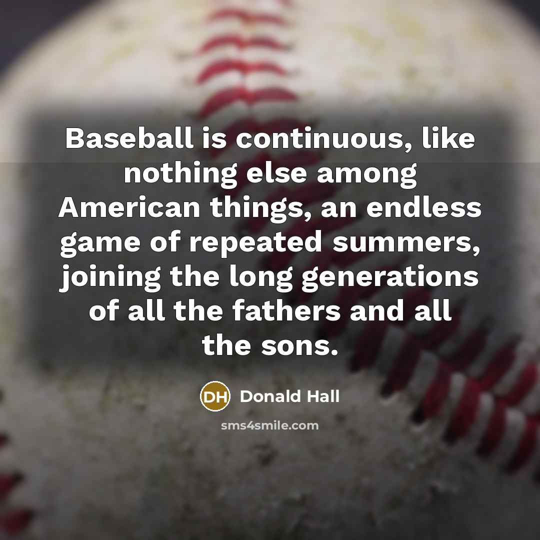 “Baseball is continuous, like nothing else among American things, an endless game of repeated summers, joining the long generations of all the fathers and all the sons.” quote by Donald Hall
