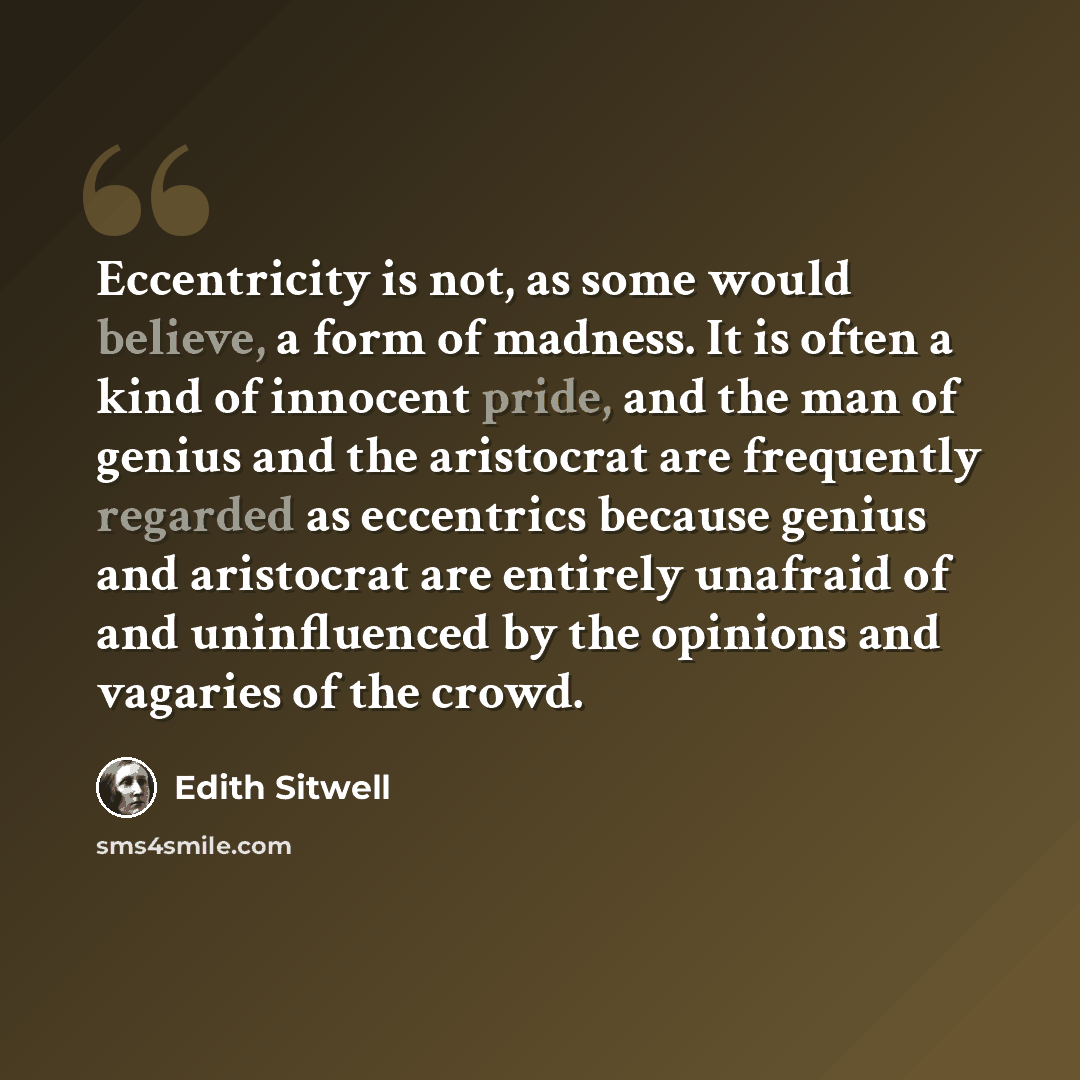 “Eccentricity is not, as some would believe, a form of madness. It is often a kind of innocent pride, and the man of genius and the aristocrat are frequently regarded as eccentrics because genius and aristocrat are entirely unafraid of and uninfluenced by the opinions and vagaries of the crowd.” quote by Edith Sitwell
