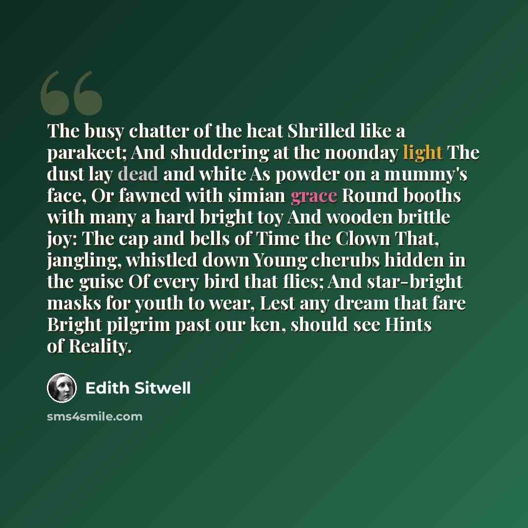 “The busy chatter of the heat Shrilled like a parakeet; And shuddering at the noonday light The dust lay dead and white As powder on a mummy's face, Or fawned with simian grace Round booths with many a hard bright toy And wooden brittle joy: The cap and bells of Time the Clown That, jangling…” quote by Edith Sitwell