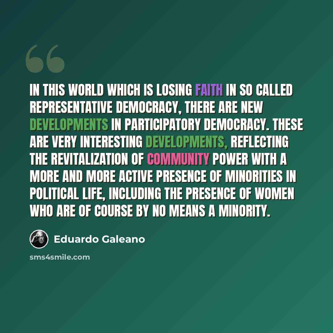 “In this world which is losing faith in so called representative democracy, there are new developments in participatory democracy. These are very interesting developments, reflecting the revitalization of community power with a more and more active presence of minorities in political life…” quote by Eduardo Galeano
