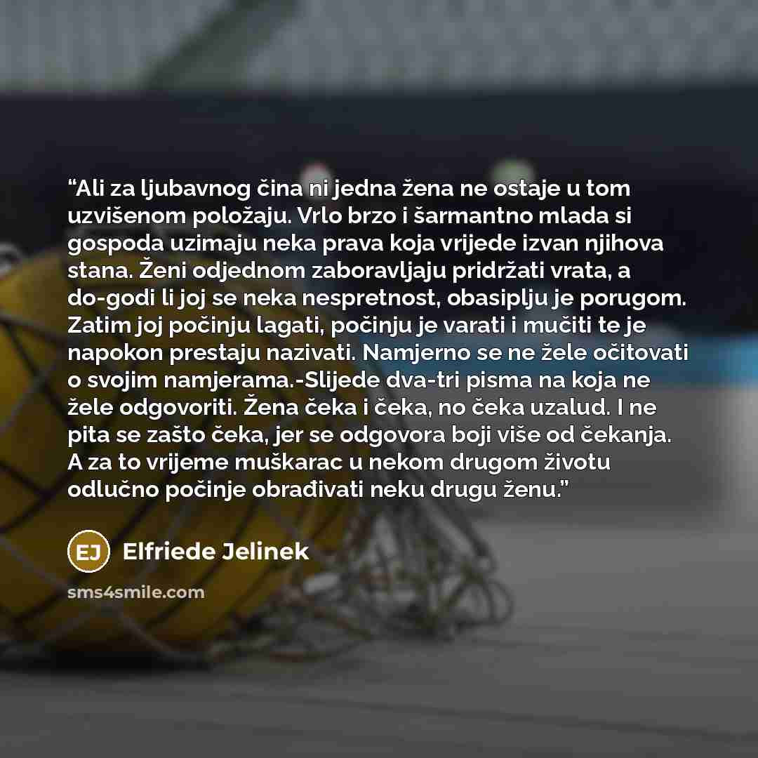 “Ali za ljubavnog čina ni jedna žena ne ostaje u tom uzvišenom položaju. Vrlo brzo i šarmantno mlada si gospoda uzimaju neka prava koja vrijede izvan njihova stana. Ženi odjednom zaboravljaju pridržati vrata, a do-godi li joj se neka nespretnost, obasiplju je porugom. Zatim joj počinju lagati…” quote by Elfriede Jelinek