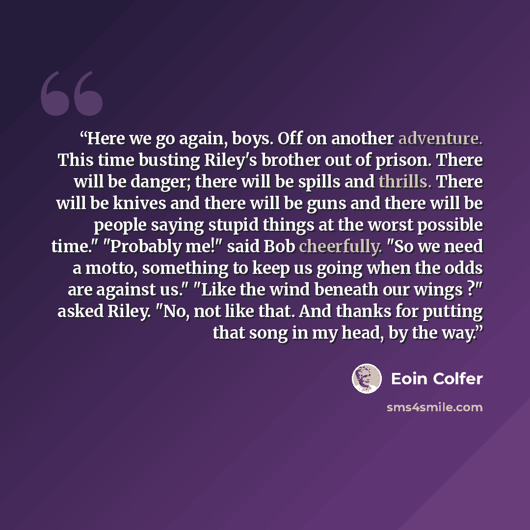 “Here we go again, boys. Off on another adventure. This time busting Riley's brother out of prison. There will be danger; there will be spills and thrills. There will be knives and there will be guns and there will be people saying stupid things at the worst possible time." "Probably me!" said Bob…” quote by Eoin Colfer
