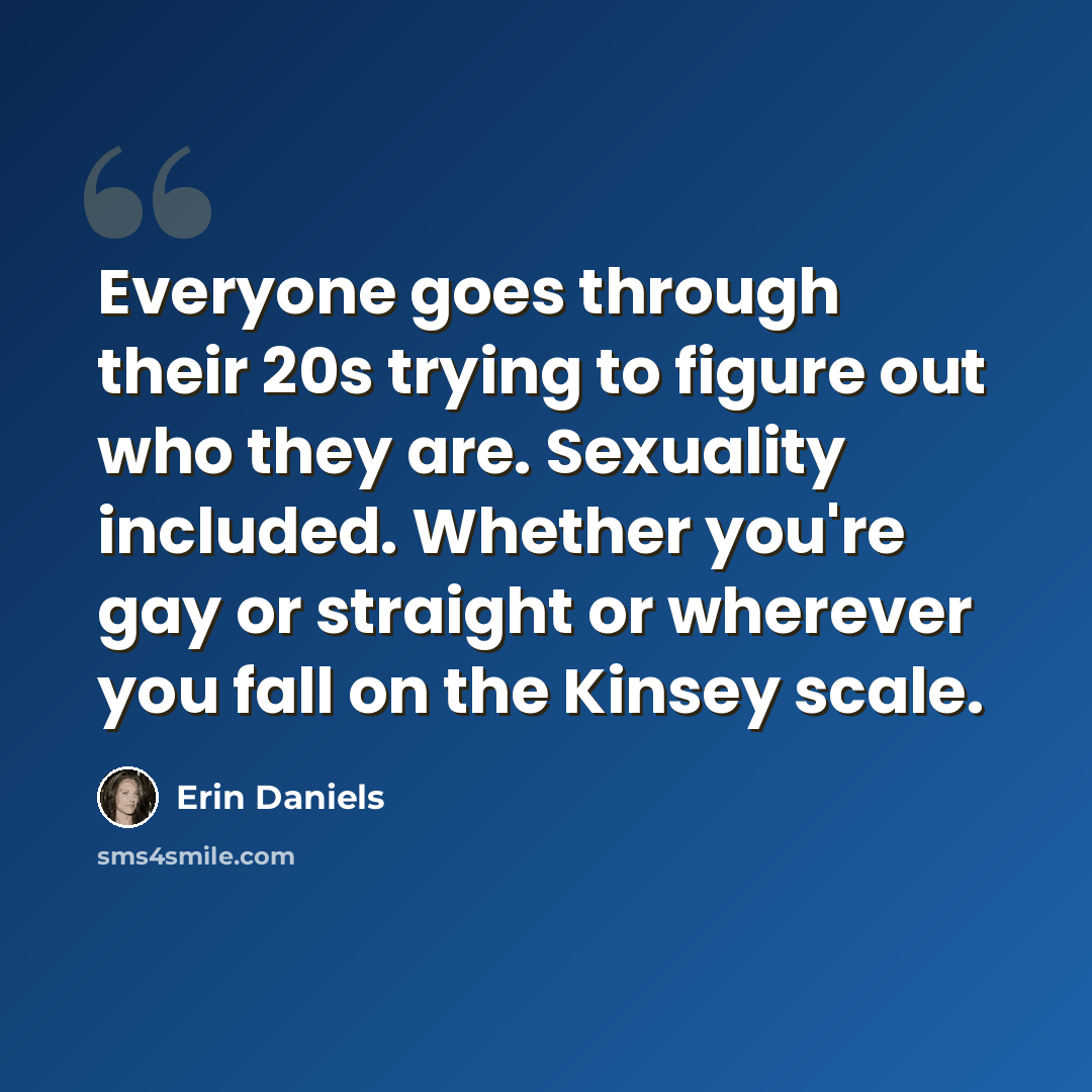 “Everyone goes through their 20s trying to figure out who they are. Sexuality included. Whether you're gay or straight or wherever you fall on the Kinsey scale.” quote by Erin Daniels
