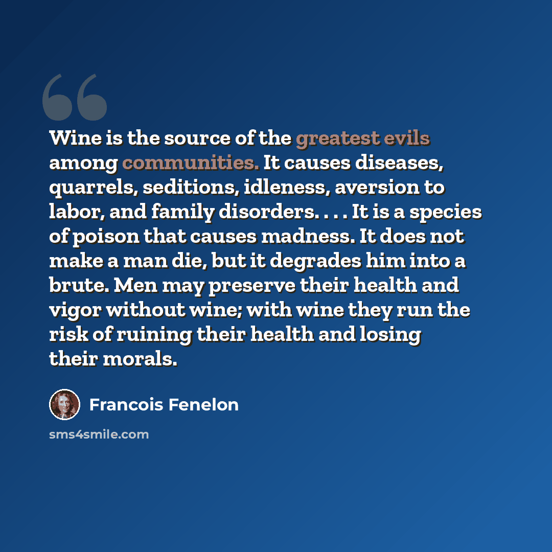 “Wine is the source of the greatest evils among communities. It causes diseases, quarrels, seditions, idleness, aversion to labor, and family disorders. . . . It is a species of poison that causes madness. It does not make a man die, but it degrades him into a brute. Men may preserve their health…” quote by Francois Fenelon