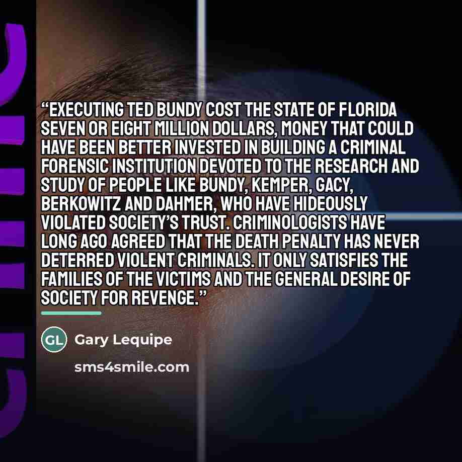 “Executing Ted Bundy cost the state of Florida seven or eight million dollars, money that could have been better invested in building a criminal forensic institution devoted to the research and study of people like Bundy, Kemper, Gacy, Berkowitz and Dahmer, who have hideously violated society’s…” quote by Gary Lequipe
