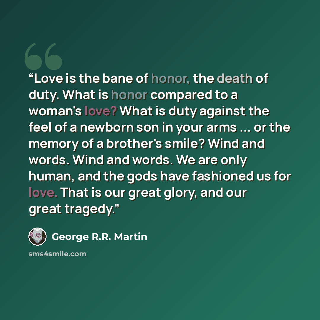 “Love is the bane of honor, the death of duty. What is honor compared to a woman's love? What is duty against the feel of a newborn son in your arms ... or the memory of a brother's smile? Wind and words. Wind and words. We are only human, and the gods have fashioned us for love. That is our great…” quote by George R.R. Martin