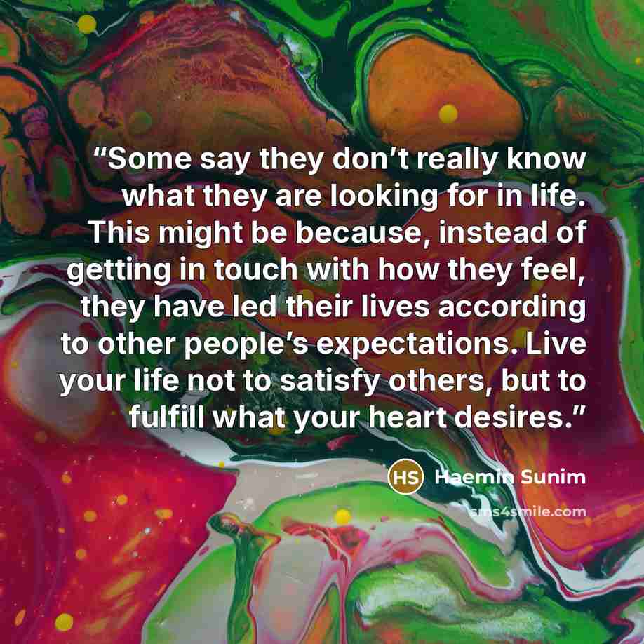 “Some say they don’t really know what they are looking for in life. This might be because, instead of getting in touch with how they feel, they have led their lives according to other people’s expectations. Live your life not to satisfy others, but to fulfill what your heart desires.” quote by Haemin Sunim