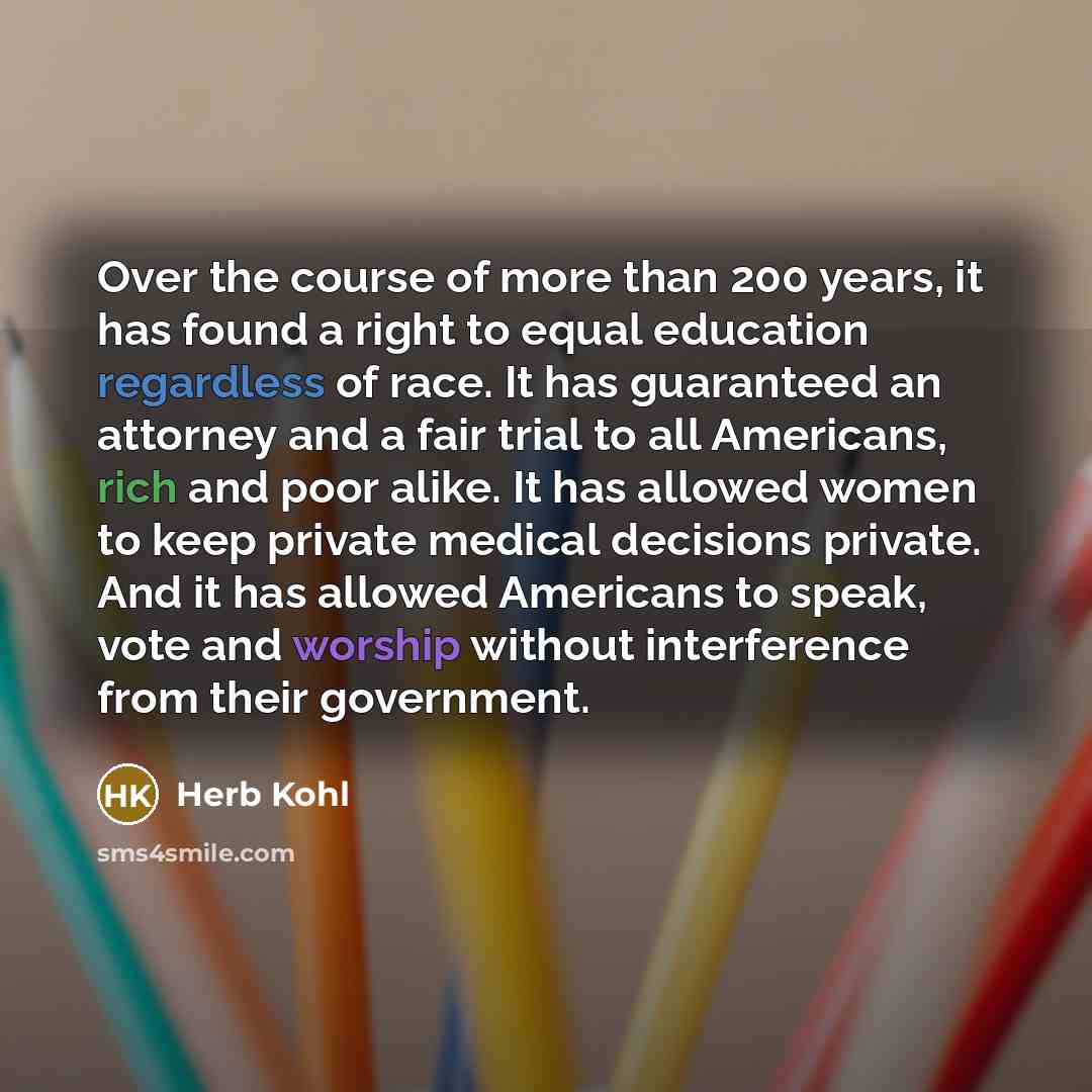 “Over the course of more than 200 years, it has found a right to equal education regardless of race. It has guaranteed an attorney and a fair trial to all Americans, rich and poor alike. It has allowed women to keep private medical decisions private. And it has allowed Americans to speak, vote and…” quote by Herb Kohl