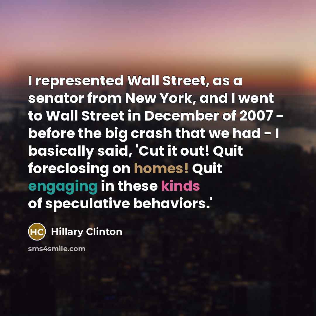 “I represented Wall Street, as a senator from New York, and I went to Wall Street in December of 2007 - before the big crash that we had - I basically said, 'Cut it out! Quit foreclosing on homes! Quit engaging in these kinds of speculative behaviors.'” quote by Hillary Clinton