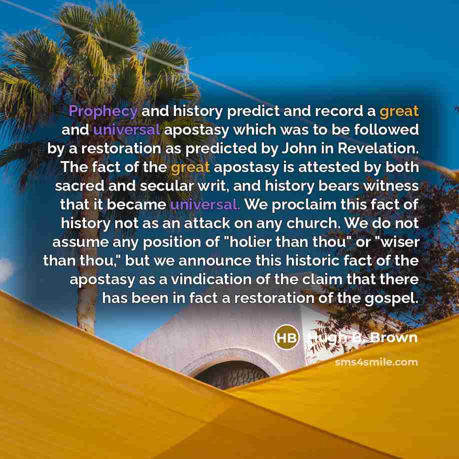 “Prophecy and history predict and record a great and universal apostasy which was to be followed by a restoration as predicted by John in Revelation. The fact of the great apostasy is attested by both sacred and secular writ, and history bears witness that it became universal. We proclaim this fact…” quote by Hugh B. Brown