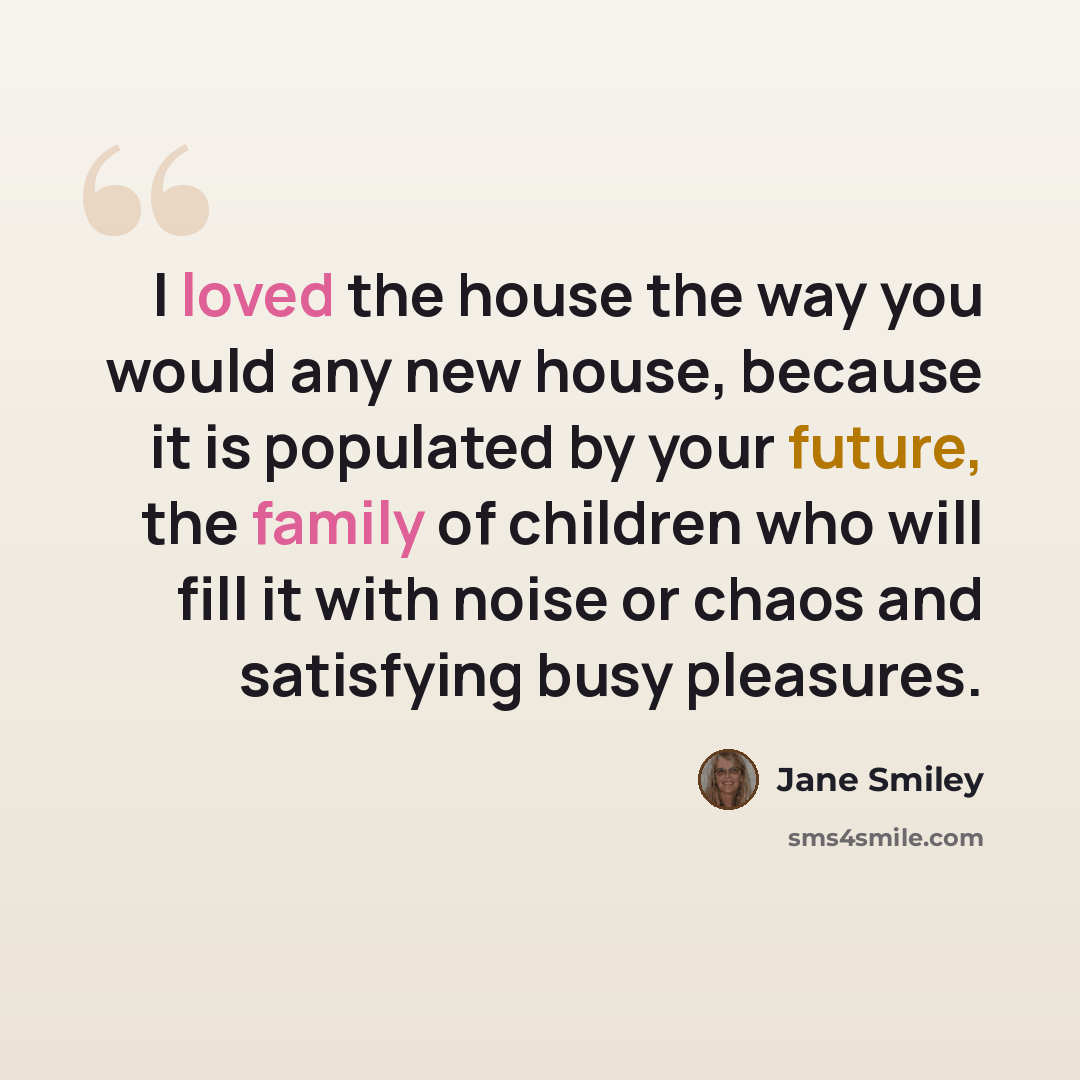 “I loved the house the way you would any new house, because it is populated by your future, the family of children who will fill it with noise or chaos and satisfying busy pleasures.” quote by Jane Smiley
