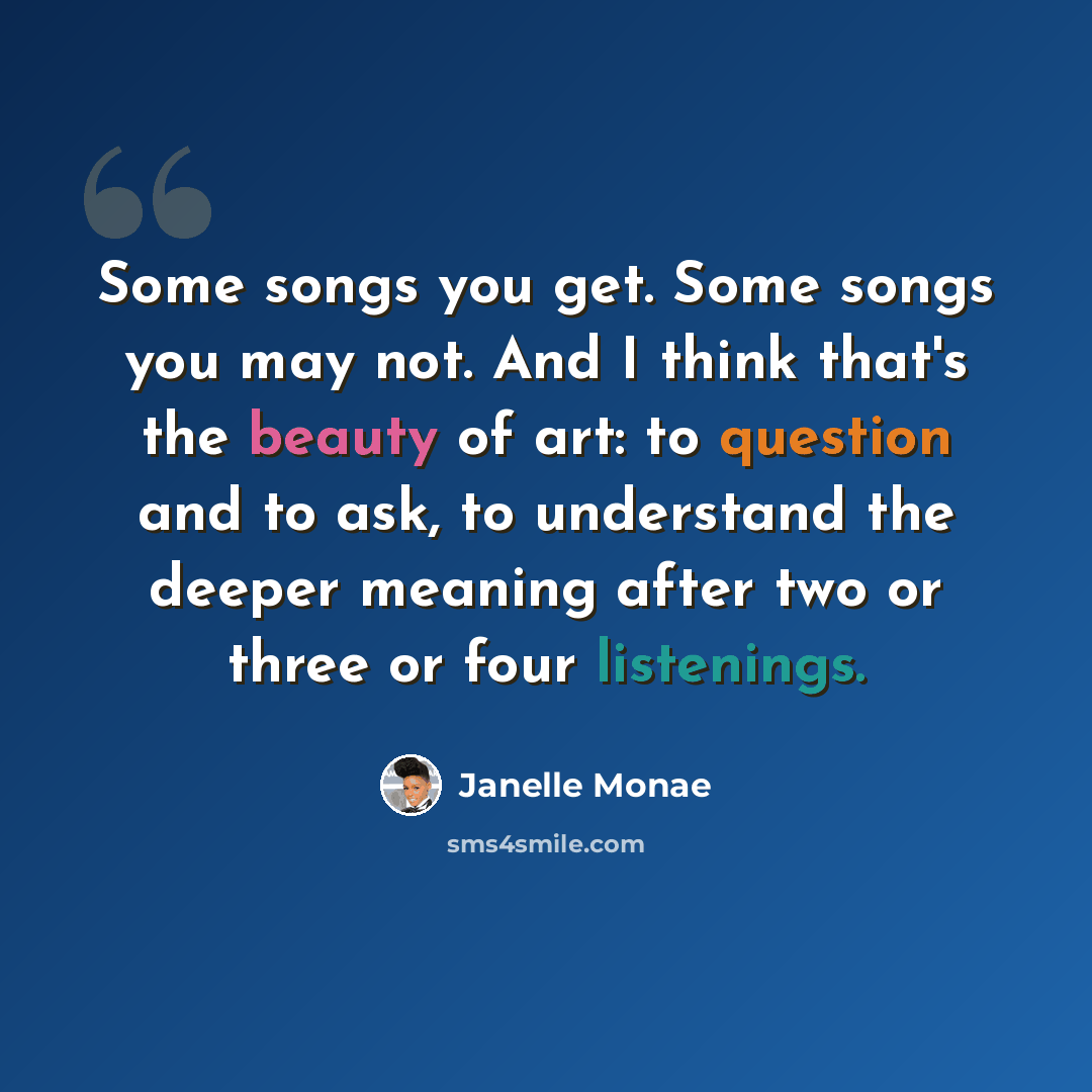 “Some songs you get. Some songs you may not. And I think that's the beauty of art: to question and to ask, to understand the deeper meaning after two or three or four listenings.” quote by Janelle Monae