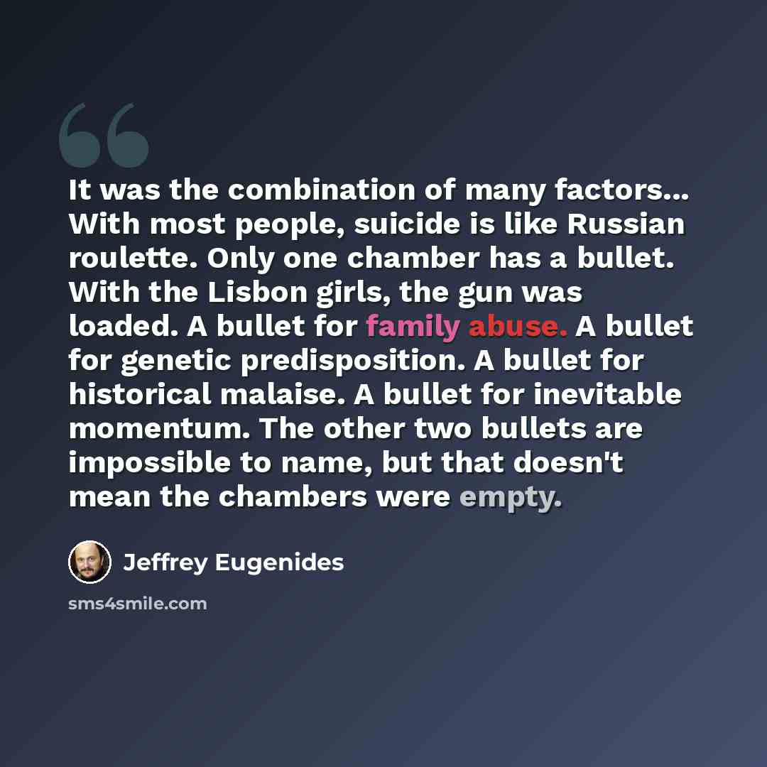 “It was the combination of many factors... With most people, suicide is like Russian roulette. Only one chamber has a bullet. With the Lisbon girls, the gun was loaded. A bullet for family abuse. A bullet for genetic predisposition. A bullet for historical malaise. A bullet for inevitable momentum…” quote by Jeffrey Eugenides
