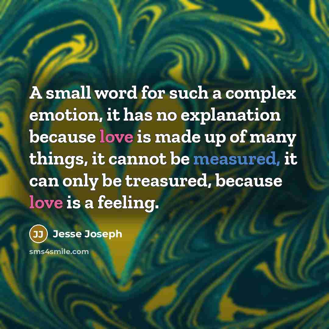 “A small word for such a complex emotion, it has no explanation because love is made up of many things, it cannot be measured, it can only be treasured, because love is a feeling.” quote by Jesse Joseph