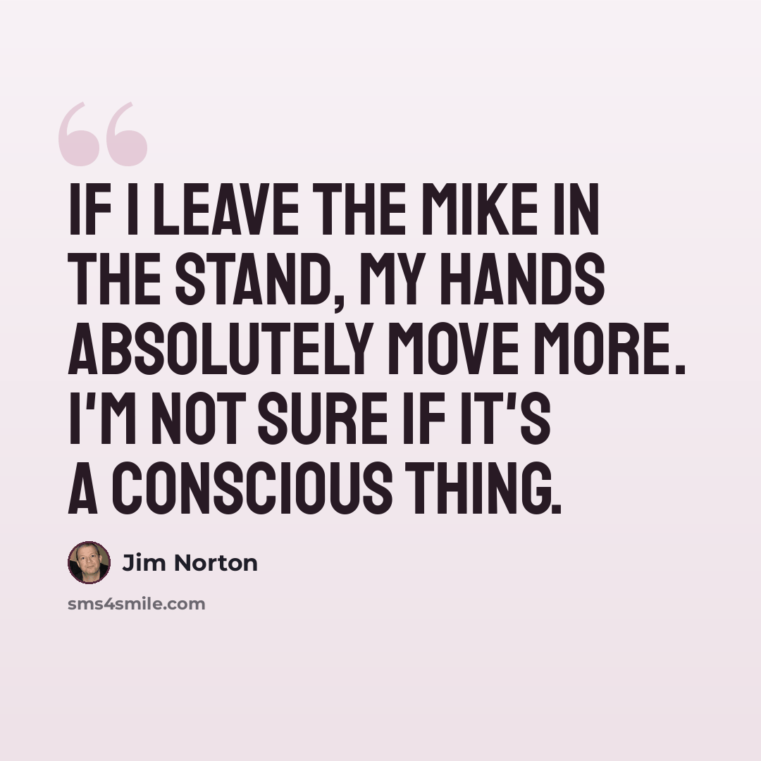 “If I leave the mike in the stand, my hands absolutely move more. I'm not sure if it's a conscious thing.” quote by Jim Norton