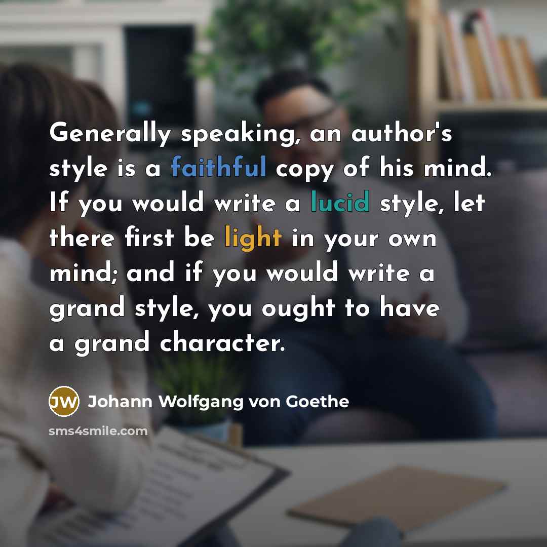 “Generally speaking, an author's style is a faithful copy of his mind. If you would write a lucid style, let there first be light in your own mind; and if you would write a grand style, you ought to have a grand character.” quote by Johann Wolfgang von Goethe