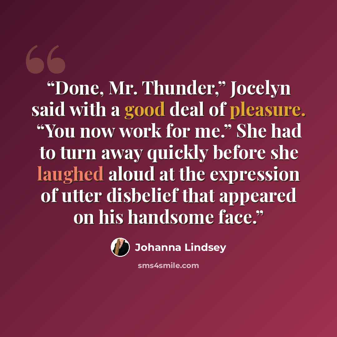 “Done, Mr. Thunder,” Jocelyn said with a good deal of pleasure. “You now work for me.” She had to turn away quickly before she laughed aloud at the expression of utter disbelief that appeared on his handsome face.” quote by Johanna Lindsey